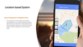 Location based System
• The importance of public safety and has been
conceptualized as a Location Enabled Emergency
Services that provides Government Agencies and
other Emergency Services an instant and accurate
location retrieval capability to serve the people
better.
 