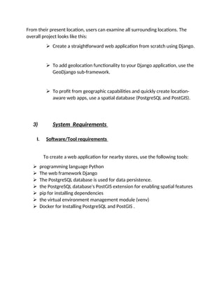 From their present location, users can examine all surrounding locations. The
overall project looks like this:
 Create a straightforward web application from scratch using Django.
 To add geolocation functionality to your Django application, use the
GeoDjango sub-framework.
 To profit from geographic capabilities and quickly create location-
aware web apps, use a spatial database (PostgreSQL and PostGIS).
3) System Requirements
I. Software/Tool requirements
To create a web application for nearby stores, use the following tools:
 programming language Python
 The web framework Django
 The PostgreSQL database is used for data persistence.
 the PostgreSQL database's PostGIS extension for enabling spatial features
 pip for installing dependencies
 the virtual environment management module (venv)
 Docker for Installing PostgreSQL and PostGIS .
 
