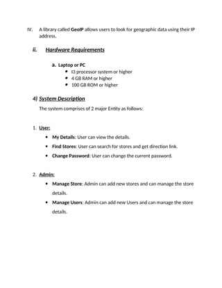 IV. A library called GeoIP allows users to look for geographic data using their IP
address.
ii. Hardware Requirements
a. Laptop or PC
 I3 processor system or higher
 4 GB RAM or higher
 100 GB ROM or higher
4) System Description
The system comprises of 2 major Entity as follows:
1. User:
 My Details: User can view the details.
 Find Stores: User can search for stores and get direction link.
 Change Password: User can change the current password.
2. Admin:
 Manage Store: Admin can add new stores and can manage the store
details.
 Manage Users: Admin can add new Users and can manage the store
details.
 