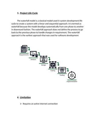 5. Project Life Cycle
The waterfall model is a classical model used in system development life
cycle to create a system with a linear and sequential approach. It is termed as
waterfall because the model develops systematically from one phase to another
in downward fashion. The waterfall approach does not define the process to go
back to the previous phase to handle changes in requirement. The waterfall
approach is the earliest approach that was used for software development
6. Limitation
 Requires an active internet connection
 