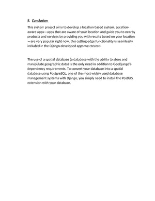 8. Conclusion
This system project aims to develop a location based system. Location-
aware apps—apps that are aware of your location and guide you to nearby
products and services by providing you with results based on your location
—are very popular right now. this cutting-edge functionality is seamlessly
included in the Django-developed apps we created.
The use of a spatial database (a database with the ability to store and
manipulate geographic data) is the only need in addition to GeoDjango's
dependency requirements. To convert your database into a spatial
database using PostgreSQL, one of the most widely used database
management systems with Django, you simply need to install the PostGIS
extension with your database.
 
