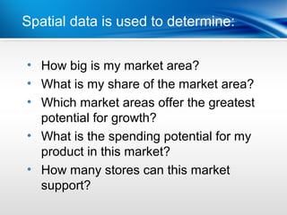 Spatial dataLast Year determine:
           | is used to


• How big is my market area?
• What is my share of the market area?
• Which market areas offer the greatest
  potential for growth?
• What is the spending potential for my
  product in this market?
• How many stores can this market
  support?
 