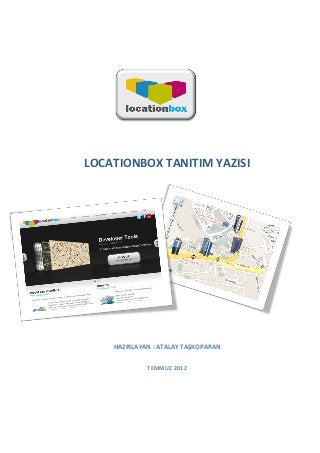  



	
  
	
  


	
  
                	
  

                                      	
  

                                      	
  

       LOCATIONBOX	
  TANITIM	
  YAZISI	
  
	
  
	
  
	
  
	
  
	
  
	
  
	
  
	
  
	
  
	
  
	
  
	
  
	
  
	
  
	
  
	
  
	
  
	
  
	
  
	
  
	
  
	
  

             HAZIRLAYAN	
  :	
  ATALAY	
  TAŞKOPARAN	
  
	
  

                              TEMMUZ	
  2012	
  
	
  
	
                     	
  


	
  
 