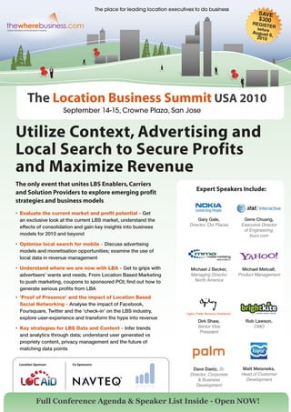 The place for leading location executives to do business
                                                                                                               SAVE
                                                                                                               $300
                                                                                                            REGIST
                                                                                                                        ER
                                                                                                               before
                                                                                                            August
                                                                                                                   6
                                                                                                             2010 ,




      The Location Business Summit USA 2010
                     September 14-15, Crowne Plaza, San Jose


Utilize Context, Advertising and
Local Search to Secure Profits
and Maximize Revenue
The only event that unites LBS Enablers, Carriers
                                                                                  Expert Speakers Include:
and Solution Providers to explore emerging profit
strategies and business models
•	 Evaluate the current market and profit potential - Get
   an exclusive look at the current LBS market, understand the                     Gary Gale,           Gene Chuang,
                                                                               Director, Ovi Places    Executive Director
   effects of consolidation and gain key insights into business
                                                                                                        of Engineering,
   models for 2010 and beyond                                                                              buzz.com
•	 Optimize local search for mobile - Discuss advertising
   models and monetisation opportunities; examine the use of
   local data in revenue management

•	 Understand where we are now with LBA - Get to grips with                     Michael J Becker,       Michael Metcalf,
   advertisers’ wants and needs. From Location Based Marketing                  Managing Director     Product Management
   to push marketing, coupons to sponsored POI; find out how to                  North America
   generate serious profits from LBA
•	 ‘Proof of Presence’ and the impact of Location Based
   Social Networking - Analyse the impact of Facebook,
   Foursquare, Twitter and the ‘check-in’ on the LBS industry,
   explore user-experience and transform the hype into revenue
                                                                                   Dirk Shaw,            Rob Lawson,
•	 Key strategies for LBS Data and Content - Infer trends                          Senior Vice              CMO
                                                                                    President
   and analytics through data; understand user generated vs
   propriety content, privacy management and the future of
   matching data points


 Location Sponsor:       Co Sponsors:
                                                                                Dave Daetz, Sr.         Matt Meisnieks,
                                                                               Director, Corporate     Head of Customer
                                                                                   & Business            Development
                                                                                  Development


           Full Conference Agenda & Speaker List Inside - Open NOW!
 