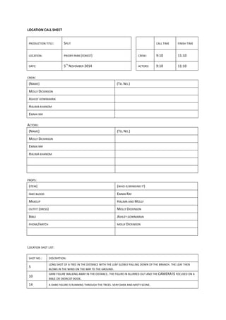 LOCATION	
  CALL	
  SHEET	
  
	
  
PRODUCTION	
  TITLE:	
   SPLIT	
   	
   	
   CALL	
  TIME	
   FINISH	
  TIME	
  
LOCATION:	
   PRIORY	
  PARK	
  (FOREST)	
  	
   	
   CREW:	
   9:10	
   11:10	
  
DATE:	
   5
TH
	
  NOVEMBER	
  2014	
  	
   	
   ACTORS:	
   9:10	
   11:10	
  
	
  
CREW:	
  
(NAME)	
   (TEL	
  NO.)	
  
MOLLY	
  DICKINSON	
   	
  
ASHLEY	
  GOWMARAN	
   	
  
HALIMA	
  KHANOM	
   	
  
EMMA	
  RAY	
  	
   	
  
	
  
ACTORS:	
  
(NAME)	
   (TEL	
  NO.)	
  
MOLLY	
  DICKINSON	
  	
   	
  
EMMA	
  RAY	
  	
   	
  
HALIMA	
  KHANOM	
   	
  
	
   	
  
	
   	
  
	
  
PROPS:	
  
(ITEM)	
   (WHO	
  IS	
  BRINGING	
  IT)	
  
FAKE	
  BLOOD	
  	
   EMMA	
  RAY	
  	
  
MAKEUP	
  	
   HALIMA	
  AND	
  MOLLY	
  	
  
OUTFIT	
  (DRESS)	
   MOLLY	
  DICKINSON	
  
BIBLE	
   ASHLEY	
  GOWMARAN	
  
PHONE/WATCH	
  	
   MOLLY	
  DICKINSON	
  
	
   	
  
	
  
	
  
LOCATION	
  SHOT	
  LIST:	
  
	
  
SHOT	
  NO.:	
   DESCRIPTION:	
  
5	
  
LONG	
  SHOT	
  OF	
  A	
  TREE	
  IN	
  THE	
  DISTANCE	
  WITH	
  THE	
  LEAF	
  SLOWLY	
  FALLING	
  DOWN	
  OF	
  THE	
  BRANCH.	
  THE	
  LEAF	
  THEN	
  
BLOWS	
  IN	
  THE	
  WIND	
  ON	
  THE	
  WAY	
  TO	
  THE	
  GROUND.	
  	
  
10	
  
DARK	
  FIGURE	
  WALKING	
  AWAY	
  IN	
  THE	
  DISTANCE.	
  THE	
  FIGURE	
  IN	
  BLURRED	
  OUT	
  AND	
  THE	
  CAMERA	
  IS	
  FOCUSED	
  ON	
  A	
  
BIBLE	
  OR	
  EXORCIST	
  BOOK.	
  	
  	
  	
  	
  	
  	
  	
  	
  	
  	
  	
  	
  	
  	
  	
  	
  	
  	
  	
  	
  	
  	
  	
  	
  	
  	
  	
  	
  	
  
14	
   A	
  DARK	
  FIGURE	
  IS	
  RUNNING	
  THROUGH	
  THE	
  TREES.	
  VERY	
  DARK	
  AND	
  MISTY	
  SCENE.	
  	
  
 