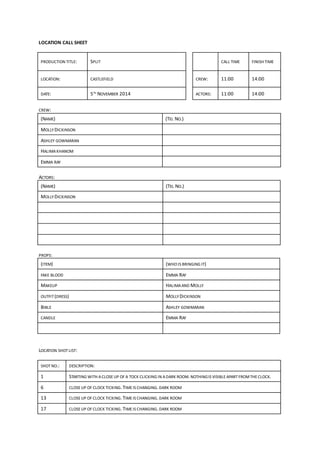 LOCATION CALL SHEET
PRODUCTION TITLE: SPLIT CALL TIME FINISH TIME
LOCATION: CASTLEFIELD CREW: 11:00 14:00
DATE: 5TH
NOVEMBER 2014 ACTORS: 11:00 14:00
CREW:
(NAME) (TEL NO.)
MOLLY DICKINSON
ASHLEY GOWMARAN
HALIMAKHANOM
EMMA RAY
ACTORS:
(NAME) (TEL NO.)
MOLLY DICKINSON
PROPS:
(ITEM) (WHO IS BRINGING IT)
FAKE BLOOD EMMA RAY
MAKEUP HALIMAAND MOLLY
OUTFIT (DRESS) MOLLY DICKINSON
BIBLE ASHLEY GOWMARAN
CANDLE EMMA RAY
LOCATION SHOT LIST:
SHOT NO.: DESCRIPTION:
1 STARTING WITH ACLOSE UP OF A TOCK CLICKING IN ADARK ROOM.NOTHINGIS VISIBLEAPART FROMTHECLOCK.
6 CLOSEUP OF CLOCK TICKING.TIMEIS CHANGING.DARK ROOM
13 CLOSEUP OF CLOCK TICKING.TIMEIS CHANGING.DARK ROOM
17 CLOSEUP OF CLOCK TICKING.TIMEIS CHANGING.DARK ROOM
 