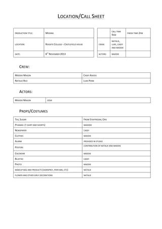 LOCATION/CALL	
  SHEET	
  
PRODUCTION	
  TITLE:	
  

MISSING	
  

	
  

	
  

LOCATION:	
  

REIGATE	
  COLLEGE	
  –	
  CASTLEFIELD	
  HOUSE	
  

	
  

CREW:	
  

CALL	
  TIME	
  

9AM	
  
NATALIE,	
  

LUKE,	
  CASEY	
  

FINISH	
  TIME	
  2PM	
  

	
  

AND	
  MADDIE	
  
DATE:	
  

TH

8 	
  NOVEMBER	
  2013	
  

	
  

ACTORS:	
  

MADDIE	
  

	
  
	
  

CREW:	
  	
  
	
  
MADDIE	
  MASON	
  

CASEY	
  ASIEDU	
  

NATALIE	
  RICE	
  

LUKE	
  PENN	
  

	
  
ACTORS:	
  
	
  
MADDIE	
  MASON	
  	
  

JOSIE	
  

	
  
PROPS/COSTUMES	
  
	
  

TEA,	
  SUGAR	
  

FROM	
  STAFFROOM,	
  CRIS	
  

PYJAMAS	
  	
  (T-­‐SHIRT	
  AND	
  SHORTS)	
  

MADDDE	
  

NEWSPAPER	
  	
  

CASEY	
  

CLOTHES	
  	
  

MADDIE	
  

ALARM	
  	
  

PROVIDED	
  IN	
  STUDIO	
  

POSTERS	
  	
  

CONTRIBUTION	
  OF	
  NATALIE	
  AND	
  MADDIE	
  

	
  

CALENDAR	
  	
  

MADDIE	
  

BLUETAC	
  

CASEY	
  

PHOTO	
  	
  

MADDIE	
  

MAKEUP	
  BAG	
  AND	
  PRODUCTS	
  (HAIRSPREY,	
  PERFUME,	
  ETC)	
  	
  

NATALIE	
  

FLOWER	
  AND	
  OTHER	
  GIRLY	
  DECORATIONS	
  

NATALIE	
  	
  

	
  

	
  
	
  
	
  
	
  
	
  
	
  

	
  

 
