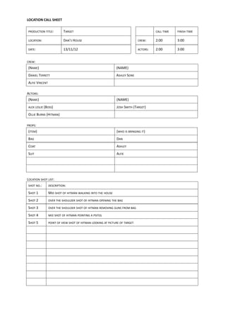 LOCATION CALL SHEET


PRODUCTION TITLE:         TARGET                                                      CALL TIME   FINISH TIME

LOCATION:                 DAN’S HOUSE                                       CREW:     2:00        3:00

DATE:                     13/11/12                                          ACTORS:   2:00        3:00


CREW:

(NAME)                                                       (NAME)
DANIEL TERRETT                                               ASHLEY SONE
ALFIE VINCENT

ACTORS:
(NAME)                                                       (NAME)
ALEX LESLIE (BOSS)                                           JOSH SMITH (TARGET)
OLLIE BURNS (HITMAN)

PROPS:

(ITEM)                                                       (WHO IS BRINGING IT)
BAG                                                          DAN
COAT                                                         ASHLEY
SUIT                                                         ALFIE




LOCATION SHOT LIST:
SHOT NO.:       DESCRIPTION:

SHOT 1          MID SHOT OF HITMAN WALKING INTO THE HOUSE
SHOT 2          OVER THE SHOULDER SHOT OF HITMAN OPENING THE BAG

SHOT 3          OVER THE SHOULDER SHOT OF HITMAN REMOVING GUNS FROM BAG

SHOT 4          MID SHOT OF HITMAN POINTING A PSITOL

SHOT 5          POINT OF VIEW SHOT OF HITMAN LOOKING AT PICTURE OF TARGET
 