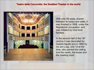 Teatro della Concordia: the Smallest Theater in the world

With only 99 seats, shared
between its boxes and stalls, it
was finished in 1808, under the
Napoleonic occupation, and
was initiated by nine local
families.
In the second half of the 19th
century it was decorated by
Cesare Agretti and in 1892 by
his son Luigi, only 14 at the
time, who painted the ceiling
and the vaults, the boxes and
the meeting room.

 