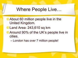 Where People Live… About 60 million people live in the United Kingdom. Land Area: 243,610 sq km Around 90% of the UK’s people live in cities.  London has over 7 million people! 