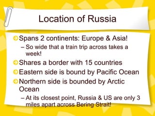Location of Russia Spans 2 continents: Europe & Asia! So wide that a train trip across takes a week! Shares a border with 15 countries Eastern side is bound by Pacific Ocean Northern side is bounded by Arctic Ocean At its closest point, Russia & US are only 3 miles apart across Bering Strait! 