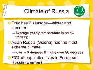 Climate of Russia Only has 2 seasons—winter and summer Average yearly temperature is below freezing Asian Russia (Siberia) has the most extreme climate lows -40 degrees & highs over 90 degrees 73% of population lives in European Russia (warmer) 