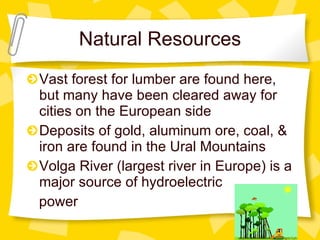Natural Resources Vast forest for lumber are found here, but many have been cleared away for cities on the European side Deposits of gold, aluminum ore, coal, & iron are found in the Ural Mountains Volga River (largest river in Europe) is a major source of hydroelectric  power 
