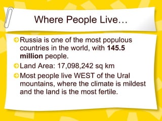 Where People Live… Russia is one of the most populous countries in the world, with  145.5 million  people. Land Area: 17,098,242 sq km Most people live WEST of the Ural mountains, where the climate is mildest and the land is the most fertile. 
