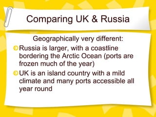 Comparing UK & Russia Geographically very different: Russia is larger, with a coastline bordering the Arctic Ocean (ports are frozen much of the year) UK is an island country with a mild climate and many ports accessible all year round 