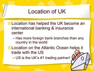 Location of UK Location has helped the UK become an international banking & insurance center Has more foreign bank branches than any country in the world Location on the Atlantic Ocean helps it trade with the US US is the UK’s #1 trading partner! 