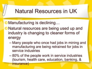 Natural Resources in UK Manufacturing is declining… Natural resources are being used up and industry is changing to cleaner forms of energy Many people who once had jobs in mining and manufacturing are being retrained for jobs in service industries 80% of the people work in service industries (tourism, health care, education, banking, & insurance) 