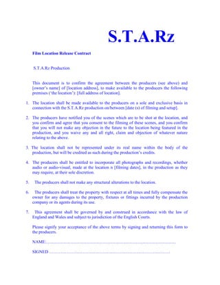                                                           S.T.A.Rz<br /> <br />Film Location Release Contract<br /> <br /> <br /> S.T.A.Rz Production <br /> <br /> <br />This document is to confirm the agreement between the producers (see above) and [owner’s name] of [location address], to make available to the producers the following premises (‘the location’): [full address of location].<br /> <br />1.   The location shall be made available to the producers on a sole and exclusive basis in connection with the S.T.A.Rz production on/between [date (s) of filming and setup].<br /> <br />2.   The producers have notified you of the scenes which are to be shot at the location, and you confirm and agree that you consent to the filming of these scenes, and you confirm that you will not make any objection in the future to the location being featured in the production, and you waive any and all right, claim and objection of whatever nature relating to the above.<br /> <br />3.  The location shall not be represented under its real name within the body of the production, but will be credited as such during the production’s credits.<br /> <br />4.  The producers shall be entitled to incorporate all photographs and recordings, whether audio or audio-visual, made at the location n [filming dates], in the production as they may require, at their sole discretion.<br /> <br />5.     The producers shall not make any structural alterations to the location.<br /> <br />6.     The producers shall treat the property with respect at all times and fully compensate the owner for any damages to the property, fixtures or fittings incurred by the production company or its agents during its use.<br /> <br />7.     This agreement shall be governed by and construed in accordance with the law of England and Wales and subject to jurisdiction of the English Courts.<br /> <br />Please signify your acceptance of the above terms by signing and returning this form to the producers.<br />NAME:………………………………………………………………………………<br /> <br />SIGNED …………………………………………………………………………<br />