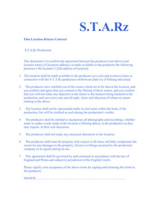                                                           S.T.A.Rz<br /> <br />Film Location Release Contract<br /> <br /> <br /> S.T.A.Rz Production <br /> <br /> <br />This document is to confirm the agreement between the producers (see above) and [owners name] of [location address], to make available to the producers the following premises (‘the location’): [full address of location].<br /> <br />1.   The location shall be made available to the producers on a sole and exclusive basis in connection with the S.T.A.Rz production on/between [date (s) of filming and setup].<br /> <br />2.     The producers have notified you of the scenes which are to be shot at the location, and you confirm and agree that you consent to the filming of these scenes, and you confirm that you will not make any objection in the future to the location being featured in the production, and you waive any and all right, claim and objection of whatever nature relating to the above.<br /> <br />3.     The location shall not be represented under its real name within the body of the production, but will be credited as such during the production’s credits.<br /> <br />4.     The producers shall be entitled to incorporate all photographs and recordings, whether audio or audio-visual, made at the location n [filming dates], in the production as they may require, at their sole discretion.<br /> <br />5.     The producers shall not make any structural alterations to the location.<br /> <br />6.     The producers shall treat the property with respect at all times and fully compensate the owner for any damages to the property, fixtures or fittings incurred by the production company or its agents during its use.<br /> <br />7.     This agreement shall be governed by and construed in accordance with the law of England and Wales and subject to jurisdiction of the English Courts.<br /> <br />Please signify your acceptance of the above terms by signing and returning this form to the producers.<br /> <br />SIGNED …………………………………………………………………………<br />