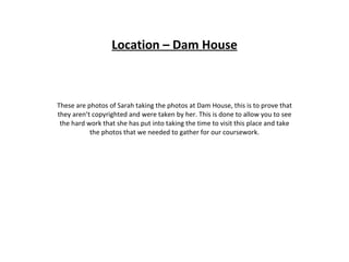 Location – Dam House These are photos of Sarah taking the photos at Dam House, this is to prove that they aren’t copyrighted and were taken by her. This is done to allow you to see the hard work that she has put into taking the time to visit this place and take the photos that we needed to gather for our coursework. 