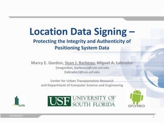 Location Data Signing –
Protecting the Integrity and Authenticity of
Positioning System Data
Marcy E. Gordon, Sean J. Barbeau, Miguel A. Labrador
{megordon, barbeau}@cutr.usf.edu
{labrador}@cse.usf.edu
Center for Urban Transportation Research
and Department of Computer Science and Engineering
10/20/2011 1
 