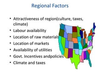 Regional Factors
• Attractiveness of region(culture, taxes,
climate)
• Labour availability
• Location of raw materials
• Location of markets
• Availability of utilities
• Govt. Incentives andpolicies
• Climate and taxes

 