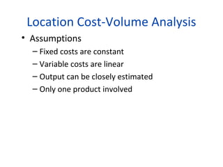 Location Cost-Volume Analysis
• Assumptions
– Fixed costs are constant
– Variable costs are linear
– Output can be closely estimated
– Only one product involved

 