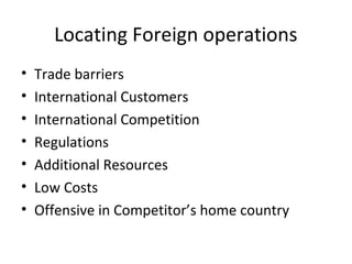 Locating Foreign operations
•
•
•
•
•
•
•

Trade barriers
International Customers
International Competition
Regulations
Additional Resources
Low Costs
Offensive in Competitor’s home country

 