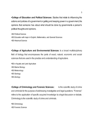 3
•College of Education and Political Sciences: Studies that relate to influencing the
actions and policies ofa governmentor getting and keeping power in a government, the
opinions that someone has about what should be done by governments a person's
political thoughts and opinions.
•BS Political Science
•BS Education with major in English, Mathematics, and General Sciences
•BS Historical Science
•College of Agriculture and Environmental Sciences: Is a broad multidisciplinary
field of biology that encompasses the parts of exact, natural, economic and social
sciences thatare used in the practice and understanding ofagriculture.
•BS in Aquatic and Land Agriculture
•BS Marine Biology
•BS Meteorology
•BS Geology
•BS Zoology
•College of Criminology and Forensic Sciences: Is the scientific study of crime
and criminals for the purpose ofaddressing investigative and legal questions. “Forensic”
refers to the application of specific acquired knowledge to a legal discussion or debate.
Criminology is the scientific study of crime and criminals.
•BS Criminology
•BS Forensic Science
 
