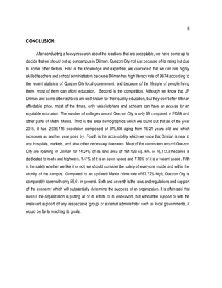 6
CONCLUSION:
After conducting a heavy research about the locations that are acceptable, we have come up to
decide thatwe should put up our campus in Diliman, Quezon City not just because of its rating but due
to some other factors. First is the knowledge and expertise, we concluded that we can hire highly
skilled teachers and school administrators because Diliman has high literacy rate of 99.74 according to
the recent statistics of Quezon City local government. and because of the lifestyle of people living
there, most of them can afford education. Second is the competition. Although we know that UP
Diliman and some other schools are well-known for their quality education, but they don’t offer it for an
affordable price, most of the times, only valedictorians and scholars can have an access for an
equitable education. The number of colleges around Quezon City is only 98 compared in EDSA and
other parts of Metro Manila. Third is the area demographics which we found out that as of the year
2015, it has 2,936,116 population composed of 376,808 aging from 16-21 years old and which
increases as another year goes by. Fourth is the accessibility which we know that Dimilan is near to
any hospitals, markets, and also other necessary itineraries. Most of the commuters around Quezon
City are roaming in Diliman for 14.24% of its land area of 161.126 sq. km. or 16,112.8 hectares is
dedicated to roads and highways, 1.41% ofit is an open space and 7.76% of it is a vacant space. Fifth
is the safety whether we like it or not, we should consider the safety of everyone inside and within the
vicinity of the campus. Compared to an updated Manila crime rate of 67.72% high, Quezon City is
comparably lower with only 59.61 in general. Sixth and seventh is the laws and regulations and support
of the economy which will substantially determine the success of an organization. It is often said that
even if the organization is putting all of its efforts to its endeavors, but without the support or with the
irrelevant support of any respectable group or external administrator such as local governments, it
would be far to reaching its goals.
 