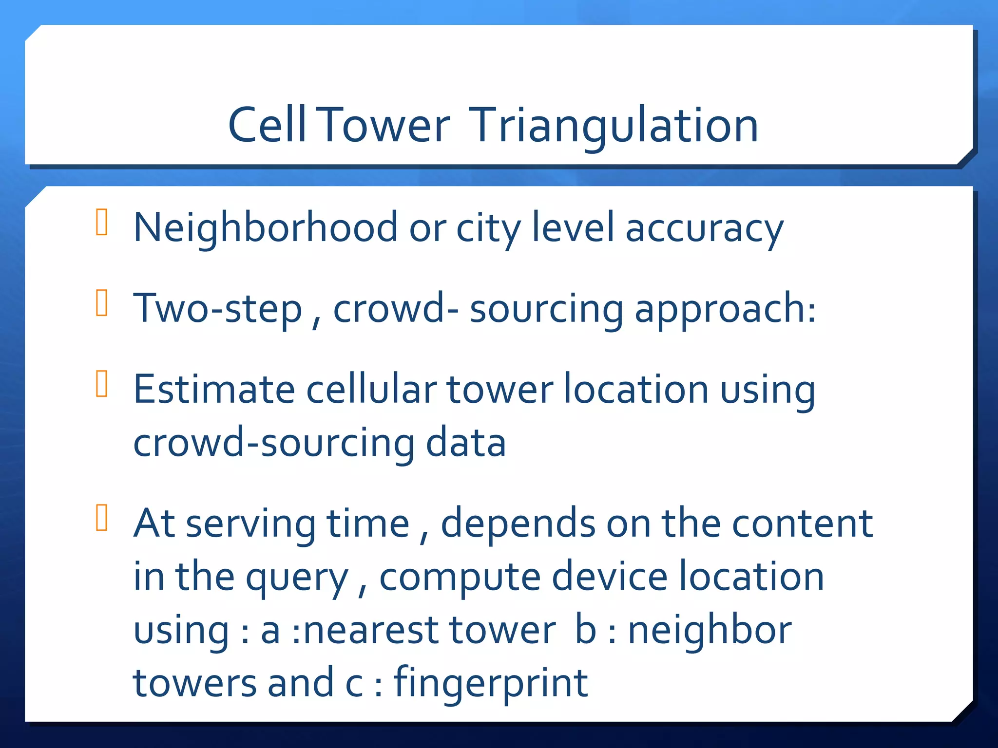 Cell Tower Triangulation
 Neighborhood or city level accuracy

 Two-step , crowd- sourcing approach:

 Estimate cellular tower location using
  crowd-sourcing data
 At serving time , depends on the content
  in the query , compute device location
  using : a :nearest tower b : neighbor
  towers and c : fingerprint
 