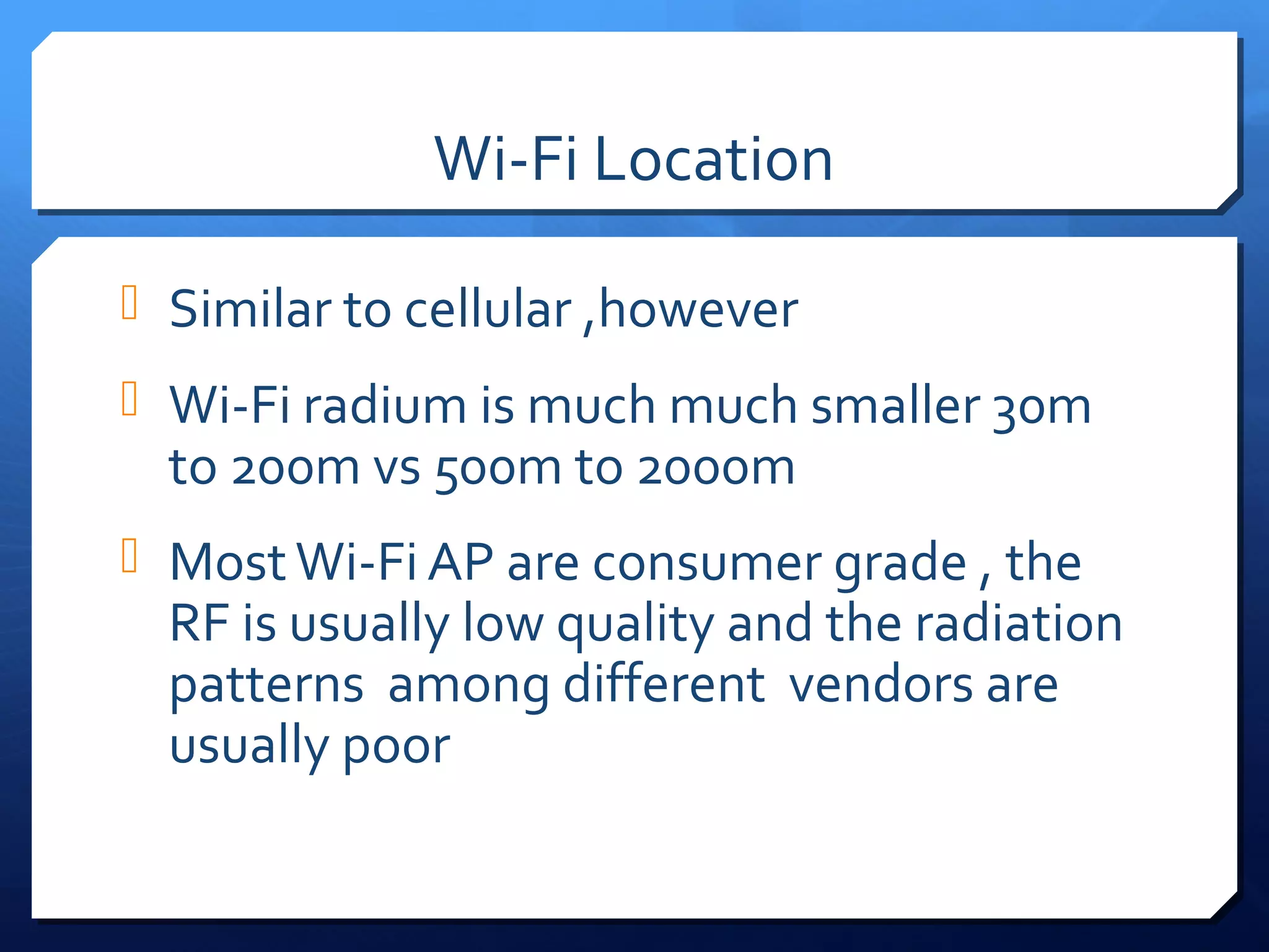 Wi-Fi Location

 Similar to cellular ,however
 Wi-Fi radium is much much smaller 30m
  to 200m vs 500m to 2000m
 Most Wi-Fi AP are consumer grade , the
  RF is usually low quality and the radiation
  patterns among different vendors are
  usually poor
 