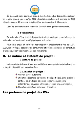 10
On a analysé notre domaine, et on a cherché le nombre des sociétés qui sont
en terrain, et on a trouvé qu’au 2002 elles étaient seulement 8 agences, en 2006
elles deviennent 16 agences, et aujourd’hui sont supérieur à 60 agences.
Donc il y a une croissance rapide de création de ce genre d’entreprises.
2-Localisation :
On a cherché d’être proche des administrations publiques et des hôtels,et on
a cherché des boulevards stratégiques pour se localiser.
Pour notre projet on va choisir notre région et précisément la ville de SOUK-
SEBT, car il n’ya pas beaucoup de concurrents et aussi une ville qui est constituée
d’une population très importante des immigrants.
II. La nature et l’intérêt de projet :
1-Nature de projet :
Notre projet est de constituer une société qui a une activité principale qui est
la location des véhicules sans chauffeur.
2-L’intérêt de projet :
Avoir un travail autonome
Chercher à satisfaire les besoins d’une partie des gens, et qui ne
sont pas satisfaits par les autres concurrents, car on va
présenter des nouveaux véhicules avec des prix convenables.
Chercher à satisfaire les besoins financiers.
Les porteurs de projet :les CVs
 
