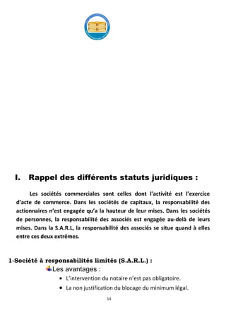 14
I. Rappel des différents statuts juridiques :
Les sociétés commerciales sont celles dont l’activité est l’exercice
d’acte de commerce. Dans les sociétés de capitaux, la responsabilité des
actionnaires n’est engagée qu’a la hauteur de leur mises. Dans les sociétés
de personnes, la responsabilité des associés est engagée au-delà de leurs
mises. Dans la S.A.R.L, la responsabilité des associés se situe quand à elles
entre ces deux extrêmes.
1-Société à responsabilités limités (S.A.R.L.) :
Les avantages :
L’intervention du notaire n’est pas obligatoire.
La non justification du blocage du minimum légal.
 