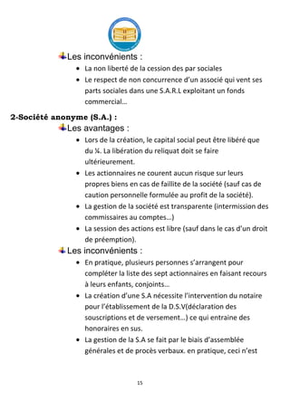 15
Les inconvénients :
La non liberté de la cession des par sociales
Le respect de non concurrence d’un associé qui vent ses
parts sociales dans une S.A.R.L exploitant un fonds
commercial…
2-Société anonyme (S.A.) :
Les avantages :
Lors de la création, le capital social peut être libéré que
du ¼. La libération du reliquat doit se faire
ultérieurement.
Les actionnaires ne courent aucun risque sur leurs
propres biens en cas de faillite de la société (sauf cas de
caution personnelle formulée au profit de la société).
La gestion de la société est transparente (intermission des
commissaires au comptes…)
La session des actions est libre (sauf dans le cas d’un droit
de préemption).
Les inconvénients :
En pratique, plusieurs personnes s’arrangent pour
compléter la liste des sept actionnaires en faisant recours
à leurs enfants, conjoints…
La création d’une S.A nécessite l’intervention du notaire
pour l’établissement de la D.S.V(déclaration des
souscriptions et de versement…) ce qui entraine des
honoraires en sus.
La gestion de la S.A se fait par le biais d’assemblée
générales et de procès verbaux. en pratique, ceci n’est
 