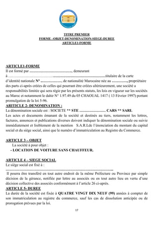 17
TITRE PREMIER
FORME –OBJET-DENOMINATION-SIEGE-DUREE
ARTICLE1-FORME
ARTICLE1-FORME
Il est formé par ……………………………., demeurant
à ……………………………………………………………………titulaire de la carte
d’identité nationale N° ..……………, de nationalité Marocaine née au …………, propriétaire
des parts ci-après créées de celles qui pourrant être créées ultérieurement, une société a
responsabilités limitée qui sera régie par les présents statuts, les lois en vigueur sur les sociétés
au Maroc et notamment le dahir N° 1.97.49 du 05 CHAOUAL 1417 ( 13 Février 1997) portant
promulgation de la loi 5-96.
ARITICLE 2- DENOMINATION :
La dénomination sociale est : SOCIETE ** STE ………………… CARS ** SARL
Les actes et documents émanant de la société et destinés au tiers, notamment les lettres,
factures, annonces et publications diverses doivent indiquer la dénomination sociale ou suivie
immédiatement et lisiblement de la mention S.A.R.Lde l’énonciation du montant du capital
social et du siège social, ainsi que le numéro d’immatriculation au Registre du Commerce.
ARTICLE 3 – OBJET
La société à pour objet :
- LOCATION DE VOITURE SANS CHAUFFEUR.
ARTICLE 4 – SIEGE SOCIAL
Le siège social est fixé à :
…………………………………………………………………………...
Il pourra être transféré en tout autre endroit de la même Préfecture ou Province par simple
décision de la gérance, notifiée par lettre au associés ou en tout autre lieu en vertu d’une
décision collective des associés conformément à l’article 26 ci-après.
ARTICLE 5- DUREE
La durée de la société est fixée à QUATRE VINGT DIX NEUF (99) années à compter de
son immatriculation au registre du commerce, sauf les cas de dissolution anticipée ou de
prorogation prévues par la loi.
 