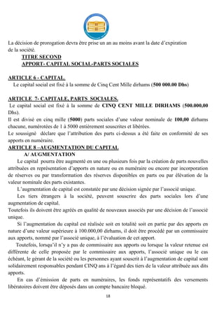18
La décision de prorogation devra être prise un an au moins avant la date d’expiration
de la société.
TITRE SECOND
APPORT- CAPITAL SOCIAL-PARTS SOCIALES
ARTICLE 6 - CAPITAL.
Le capital social est fixé à la somme de Cinq Cent Mille dirhams (500 000.00 Dhs)
ARTICLE 7- CAPITALE, PARTS SOCIALES.
Le capital social est fixé à la somme de CINQ CENT MILLE DIRHAMS (500.000,00
Dhs).
Il est divisé en cinq mille (5000) parts sociales d’une valeur nominale de 100,00 dirhams
chacune, numérotées de 1 à 5000 entièrement souscrites et libérées.
Le soussigné déclare que l’attribution des parts ci-dessus a été faite en conformité de ses
apports en numéraire.
ARTICLE 8 –AUGMENTATION DU CAPITAL
A/ AUGMENTATION
Le capital pourra être augmenté en une ou plusieurs fois par la création de parts nouvelles
attribuées en représentation d’apports en nature ou en numéraire ou encore par incorporation
de réserves ou par transformation des réserves disponibles en parts ou par élévation de la
valeur nominale des parts existantes.
L’augmentation de capital est constatée par une décision signée par l’associé unique.
Les tiers étrangers à la société, peuvent souscrire des parts sociales lors d’une
augmentation de capital.
Toutefois ils doivent être agréés en qualité de nouveaux associés par une décision de l’associé
unique.
Si l’augmentation du capital est réalisée soit en totalité soit en partie par des apports en
nature d’une valeur supérieure à 100.000,00 dirhams, il doit être procédé par un commissaire
aux apports, nommé par l’associé unique, à l’évaluation de cet apport.
Toutefois, lorsqu’il n’y a pas de commissaire aux apports ou lorsque la valeur retenue est
différente de celle proposée par le commissaire aux apports, l’associé unique ou le cas
échéant, le gérant de la société ou les personnes ayant souscrit à l’augmentation de capital sont
solidairement responsables pendant CINQ ans à l’égard des tiers de la valeur attribuée aux dits
apports.
En cas d’émission de parts en numéraires, les fonds représentatifs des versements
libératoires doivent être déposés dans un compte bancaire bloqué.
 