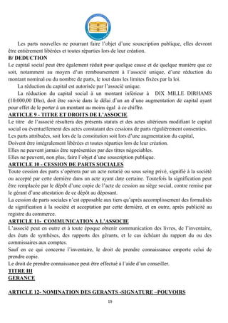 19
Les parts nouvelles ne pourrant faire l’objet d’une souscription publique, elles devront
être entièrement libérées et toutes réparties lors de leur création.
B/ DEDUCTION
Le capital social peut être également réduit pour quelque cause et de quelque manière que ce
soit, notamment au moyen d’un remboursement à l’associé unique, d’une réduction du
montant nominal ou du nombre de parts, le tout dans les limites fixées par la loi.
La réduction du capital est autorisée par l’associé unique.
La réduction du capital social à un montant inférieur à DIX MILLE DIRHAMS
(10.000,00 Dhs), doit être suivie dans le délai d’un an d’une augmentation de capital ayant
pour effet de le porter à un montant au moins égal à ce chiffre.
ARTICLE 9 - TITRE ET DROITS DE L’ASSOCIE
Le titre de l’associé résultera des présents statuts et des actes ultérieurs modifiant le capital
social ou éventuellement des actes constatant des cessions de parts régulièrement consenties.
Les parts attribuées, soit lors de la constitution soit lors d’une augmentation du capital,
Doivent être intégralement libérées et toutes réparties lors de leur création.
Elles ne peuvent jamais être représentées par des titres négociables.
Elles ne peuvent, non plus, faire l’objet d’une souscription publique.
ARTICLE 10 - CESSION DE PARTS SOCIALES
Toute cession des parts s’opérera par un acte notarié ou sous seing privé, signifié à la société
ou accepté par cette dernière dans un acte ayant date certaine. Toutefois la signification peut
être remplacée par le dépôt d’une copie de l’acte de cession au siège social, contre remise par
le gérant d’une attestation de ce dépôt au déposant.
La cession de parts sociales n’est opposable aux tiers qu’après accomplissement des formalités
de signification à la société et acceptation par cette dernière, et en outre, après publicité au
registre du commerce.
ARTICLE 11- COMMUNICATION A L’ASSOCIE
L’associé peut en outre et à toute époque obtenir communication des livres, de l’inventaire,
des états de synthèses, des rapports des gérants, et le cas échéant du rapport du ou des
commissaires aux comptes.
Sauf en ce qui concerne l’inventaire, le droit de prendre connaissance emporte celui de
prendre copie.
Le droit de prendre connaissance peut être effectué à l’aide d’un conseiller.
TITRE III
GERANCE
ARTICLE 12- NOMINATION DES GERANTS -SIGNATURE –POUVOIRS
 