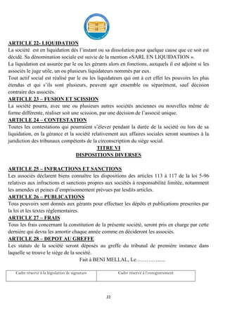 22
ARTICLE 22- LIQUIDATION
La société est en liquidation dés l’instant ou sa dissolution pour quelque cause que ce soit est
décidé. Sa dénomination sociale est suivie de la mention «SARL EN LIQUIDATION ».
La liquidation est assurée par le ou les gérants alors en fonctions, auxquels il est adjoint si les
associés le juge utile, un ou plusieurs liquidateurs nommés par eux.
Tout actif social est réalisé par le ou les liquidateurs qui ont à cet effet les pouvoirs les plus
étendus et qui s’ils sont plusieurs, peuvent agir ensemble ou séparément, sauf décision
contraire des associés.
ARTICLE 23 – FUSION ET SCISSION
La société pourra, avec une ou plusieurs autres sociétés anciennes ou nouvelles même de
forme différente, réaliser soit une scission, par une décision de l’associé unique.
ARTICLE 24 – CONTESTATION
Toutes les contestations qui pourraient s’élever pendant la durée de la société ou lors de sa
liquidation, en la gérance et la société relativement aux affaires sociales seront soumises à la
juridiction des tribunaux compétents de la circonscription du siège social.
TITRE VI
DISPOSITIONS DIVERSES
ARTICLE 25 – INFRACTIONS ET SANCTIONS
Les associés déclarent biens connaître les dispositions des articles 113 à 117 de la loi 5-96
relatives aux infractions et sanctions propres aux sociétés à responsabilité limitée, notamment
les amendes et peines d’emprisonnement prévues par lesdits articles.
ARTICLE 26 – PUBLICATIONS
Tous pouvoirs sont donnés aux gérants pour effectuer les dépôts et publications prescrites par
la loi et les textes réglementaires.
ARTICLE 27 – FRAIS
Tous les frais concernant la constitution de la présente société, seront pris en charge par cette
dernière qui devra les amortir chaque année comme en décideront les associés.
ARTICLE 28 – DEPOT AU GREFFE
Les statuts de la société seront déposés au greffe du tribunal de première instance dans
laquelle se trouve le siège de la société.
Fait à BENI MELLAL, Le…………......
Cadre réservé à la législation de signature Cadre réservé à l’enregistrement
 