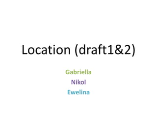 Location (draft1&2)
Gabriella
Nikol
Ewelina
 