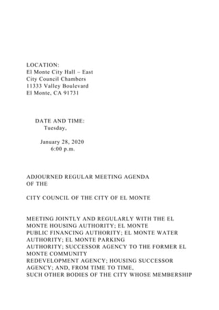 LOCATION:
El Monte City Hall – East
City Council Chambers
11333 Valley Boulevard
El Monte, CA 91731
DATE AND TIME:
Tuesday,
January 28, 2020
6:00 p.m.
ADJOURNED REGULAR MEETING AGENDA
OF THE
CITY COUNCIL OF THE CITY OF EL MONTE
MEETING JOINTLY AND REGULARLY WITH THE EL
MONTE HOUSING AUTHORITY; EL MONTE
PUBLIC FINANCING AUTHORITY; EL MONTE WATER
AUTHORITY; EL MONTE PARKING
AUTHORITY; SUCCESSOR AGENCY TO THE FORMER EL
MONTE COMMUNITY
REDEVELOPMENT AGENCY; HOUSING SUCCESSOR
AGENCY; AND, FROM TIME TO TIME,
SUCH OTHER BODIES OF THE CITY WHOSE MEMBERSHIP
 