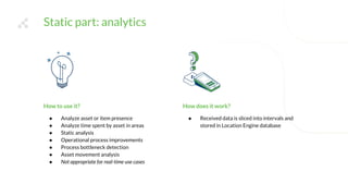 Static part: analytics
How does it work?
● Received data is sliced into intervals and
stored in Location Engine database
How to use it?
● Analyze asset or item presence
● Analyze time spent by asset in areas
● Static analysis
● Operational process improvements
● Process bottleneck detection
● Asset movement analysis
● Not appropriate for real-time use cases
 