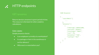 HTTP endpoints
GET /presence
Returns devices’ presence in given period of time.
This resource is the basis for other analytics
calculations.
Use cases:
Simple presence checks:
● Is an employee currently at a workstation?
● Is a package or item in the warehouse or
out for delivery?
● Who was in a room before you?
JSON Response:
{
"searchMeta":{
...
},
"presence":[
{
"timestamp":1484472600,
"sourceId":"GATWY1",
"trackingId":"BGVU",
"rssi":-79,
"proximity":"FAR",
"scanType":"BLE"
}
]
}
 