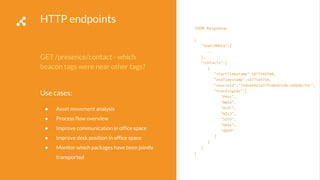 HTTP endpoints
GET /presence/contact - which
beacon tags were near other tags?
Use cases:
● Asset movement analysis
● Process flow overview
● Improve communication in office space
● Improve desk position in office space
● Monitor which packages have been jointly
transported
JSON Response:
{
"searchMeta":{
...
},
"contacts":[
{
"startTimestamp":1477549740,
"endTimestamp":1477549750,
"sourceId":"7ed6de42ca37fc602b310cc6bbdbcfdc",
"trackingIds":[
"PHvc",
"NWId",
"OcPC",
"NZsJ",
"SOT9",
"VKGx",
"dQYM"
]
}
]
}
 