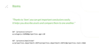 Items
“Thanks to ‘item’ you can get important conclusions easily.
It helps you describe assets and compare them to one another.”
GET /presence/contact?
q=category==HUMAN&properties.age>=20
GET /presence/dwelltime?
q=(properties.department==DEP1|properties.department==DEP2)&properties.tool==SAW1
 