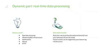 Dynamic part: real-time data processing
How does it work?
Real-time raw proximity data delivered directly from
your Gateways all over the world.
Instant actions can be triggered by your beacon tag
infrastructure.
How to use it?
● Raw data streaming
● Monitoring BLE infrastructure
● Notifications
● Alarms
● IFTTT
 
