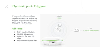 If you need notifications about
your infrastructure or actions, use
triggers. Triggers work according
the rule “If This Then That.”
Use cases:
● Entry or exit notifications
● Health & Safety alarms
● Assurance that asset is in
place
● Alert that asset is out of place
Dynamic part: Triggers
 