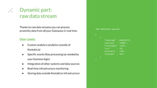 JSON WebSocket payload:
[
{
"timestamp" : 1481625272,
"sourceId" : "GVQ4F",
"trackingId": "sojk",
"rssi" : -93,
"proximity" : "FAR",
"scanType" : "BLE"
}
]
Thanks to raw data streams you can process
proximity data from all your Gateways in real-time.
Use cases:
● Custom analytics (analytics outside of
Kontakt.io)
● Specific events flow processing (as needed by
your business logic)
● Integration of other systems and data sources
● Real-time infrastructure monitoring
● Storing data outside Kontakt.io infrastructure
Dynamic part:
raw data stream
 