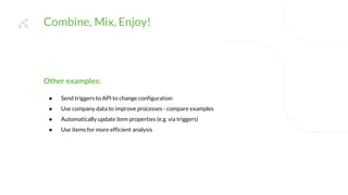 Combine, Mix, Enjoy!
Other examples:
● Send triggers to API to change configuration
● Use company data to improve processes - compare examples
● Automatically update item properties (e.g. via triggers)
● Use items for more efficient analysis
 