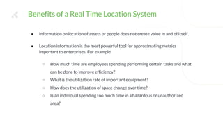 Benefits of a Real Time Location System
● Information on location of assets or people does not create value in and of itself.
● Location information is the most powerful tool for approximating metrics
important to enterprises. For example,
○ How much time are employees spending performing certain tasks and what
can be done to improve efficiency?
○ What is the utilization rate of important equipment?
○ How does the utilization of space change over time?
○ Is an individual spending too much time in a hazardous or unauthorized
area?
 